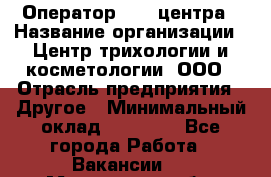 Оператор Call-центра › Название организации ­ Центр трихологии и косметологии, ООО › Отрасль предприятия ­ Другое › Минимальный оклад ­ 17 000 - Все города Работа » Вакансии   . Московская обл.,Звенигород г.